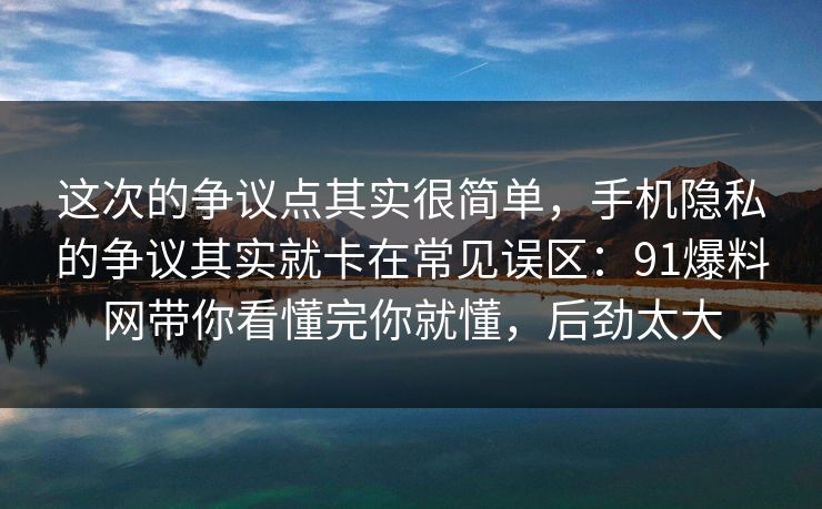 这次的争议点其实很简单，手机隐私的争议其实就卡在常见误区：91爆料网带你看懂完你就懂，后劲太大