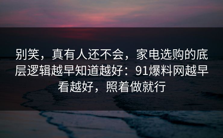 别笑，真有人还不会，家电选购的底层逻辑越早知道越好：91爆料网越早看越好，照着做就行