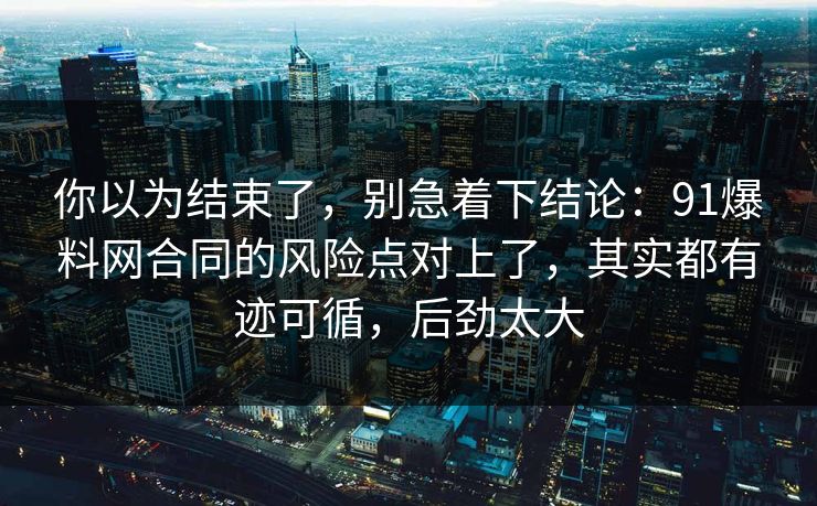 你以为结束了，别急着下结论：91爆料网合同的风险点对上了，其实都有迹可循，后劲太大